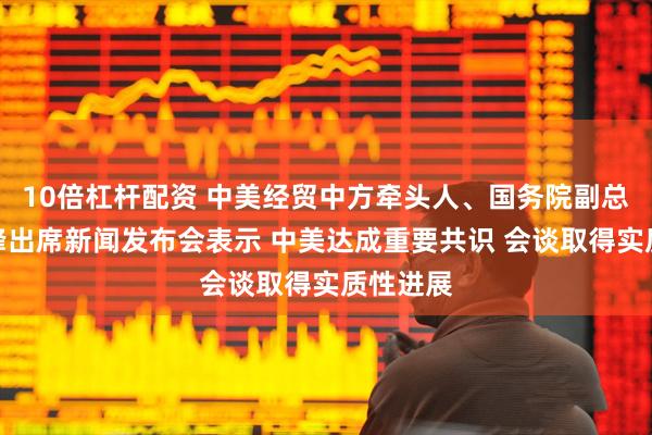 10倍杠杆配资 中美经贸中方牵头人、国务院副总理何立峰出席新闻发布会表示 中美达成重要共识 会谈取得实质性进展