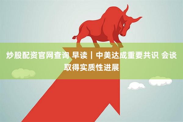 炒股配资官网查询 早读｜中美达成重要共识 会谈取得实质性进展