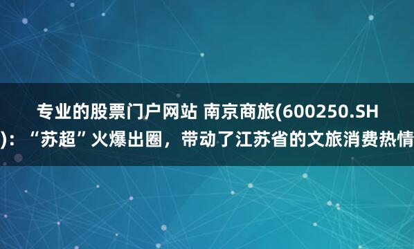 专业的股票门户网站 南京商旅(600250.SH)：“苏超”火爆出圈，带动了江苏省的文旅消费热情