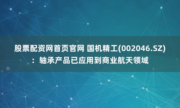 股票配资网首页官网 国机精工(002046.SZ)：轴承产品已应用到商业航天领域