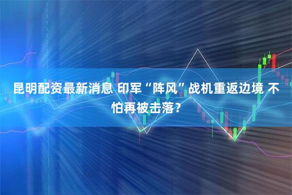 昆明配资最新消息 印军“阵风”战机重返边境 不怕再被击落？