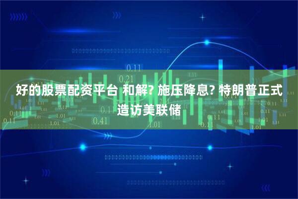 好的股票配资平台 和解? 施压降息? 特朗普正式造访美联储