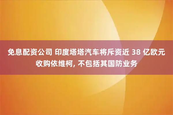 免息配资公司 印度塔塔汽车将斥资近 38 亿欧元收购依维柯, 不包括其国防业务