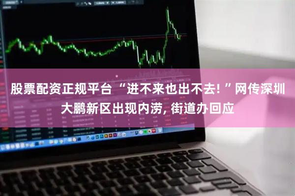 股票配资正规平台 “进不来也出不去! ”网传深圳大鹏新区出现内涝, 街道办回应