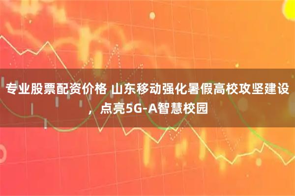 专业股票配资价格 山东移动强化暑假高校攻坚建设，点亮5G-A智慧校园
