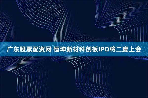 广东股票配资网 恒坤新材科创板IPO将二度上会