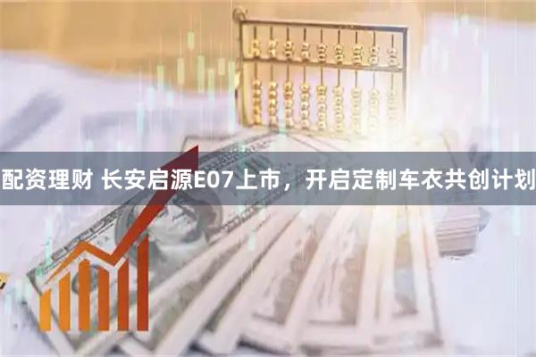 配资理财 长安启源E07上市，开启定制车衣共创计划