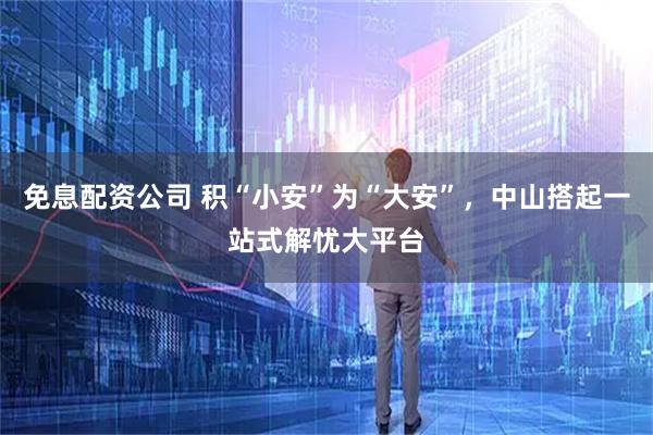 免息配资公司 积“小安”为“大安”，中山搭起一站式解忧大平台