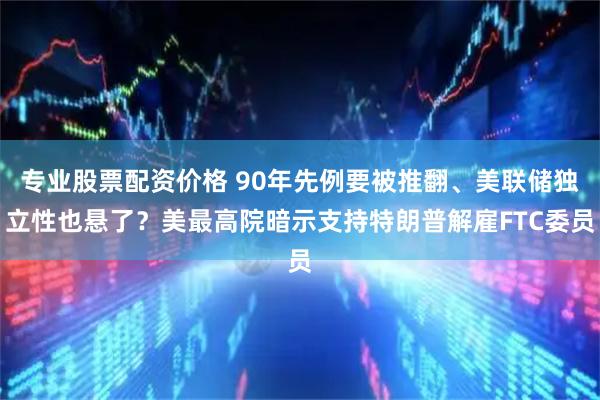 专业股票配资价格 90年先例要被推翻、美联储独立性也悬了？美最高院暗示支持特朗普解雇FTC委员