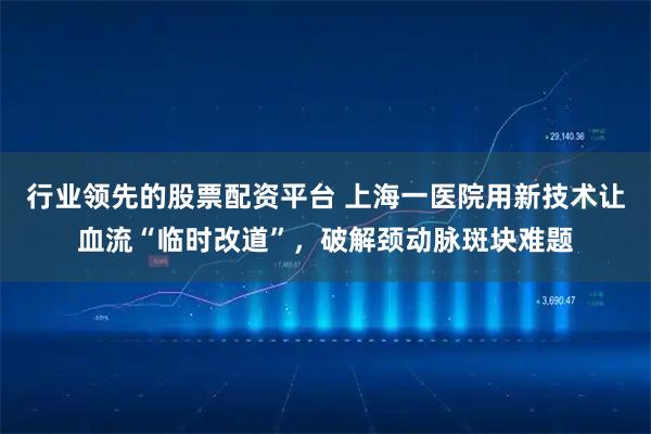 行业领先的股票配资平台 上海一医院用新技术让血流“临时改道”，破解颈动脉斑块难题