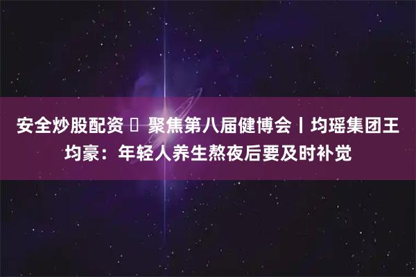 安全炒股配资 ​聚焦第八届健博会丨均瑶集团王均豪：年轻人养生熬夜后要及时补觉